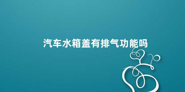 汽车水箱盖有排气功能吗