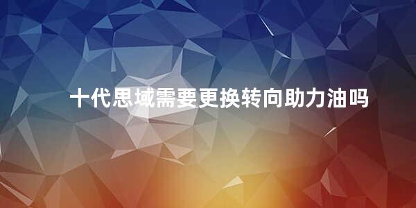 十代思域需要更换转向助力油吗