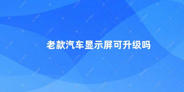 老款汽车显示屏可升级吗