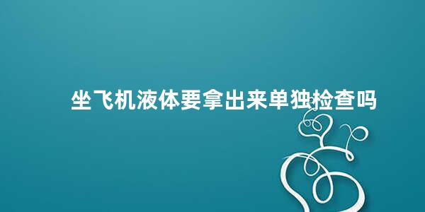 坐飞机液体要拿出来单独检查吗