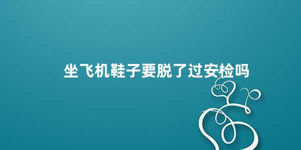 坐飞机鞋子要脱了过安检吗